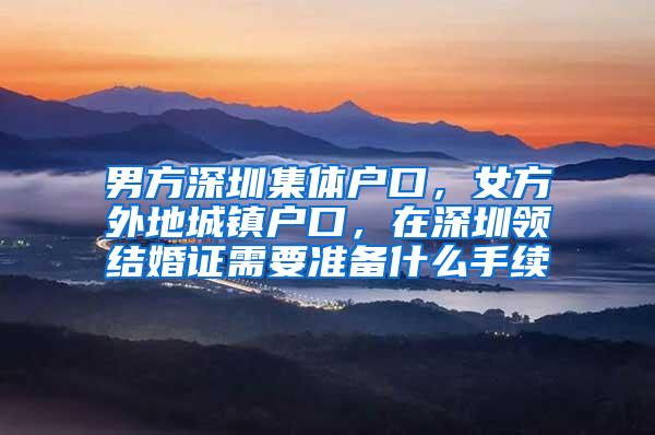 男方深圳集体户口，女方外地城镇户口，在深圳领结婚证需要准备什么手续