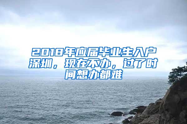 2018年应届毕业生入户深圳，现在不办，过了时间想办都难