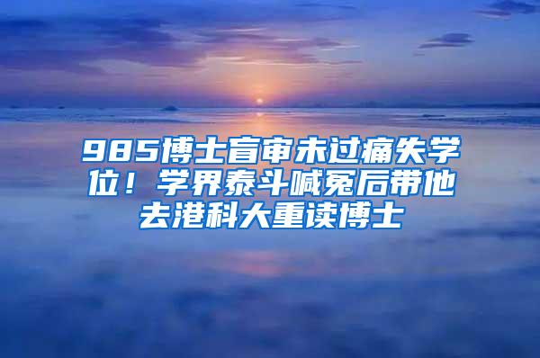 985博士盲审未过痛失学位！学界泰斗喊冤后带他去港科大重读博士