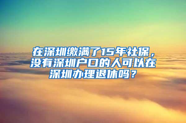 在深圳缴满了15年社保，没有深圳户口的人可以在深圳办理退休吗？