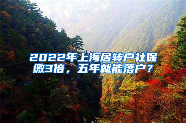 2022年上海居转户社保缴3倍，五年就能落户？