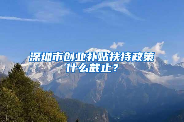 深圳市创业补贴扶持政策什么截止？