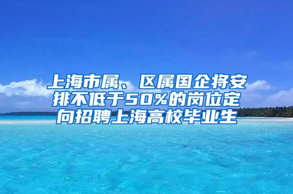 上海市属、区属国企将安排不低于50%的岗位定向招聘上海高校毕业生