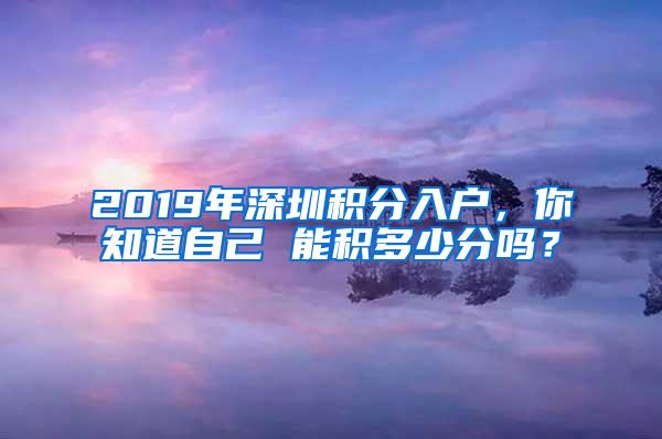 2019年深圳积分入户，你知道自己 能积多少分吗？