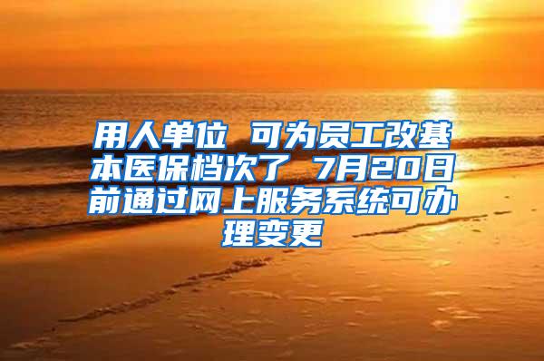 用人单位 可为员工改基本医保档次了 7月20日前通过网上服务系统可办理变更