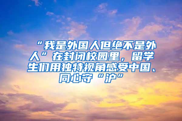 “我是外国人但绝不是外人”在封闭校园里，留学生们用独特视角感受中国、同心守“沪”