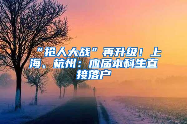 “抢人大战”再升级！上海、杭州：应届本科生直接落户