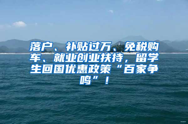 落户、补贴过万、免税购车、就业创业扶持，留学生回国优惠政策“百家争鸣”！