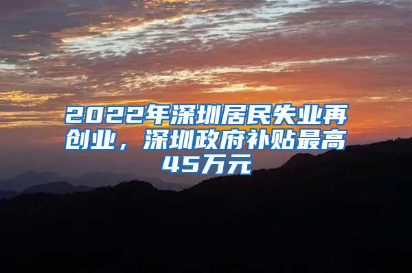 2022年深圳居民失业再创业，深圳政府补贴最高45万元