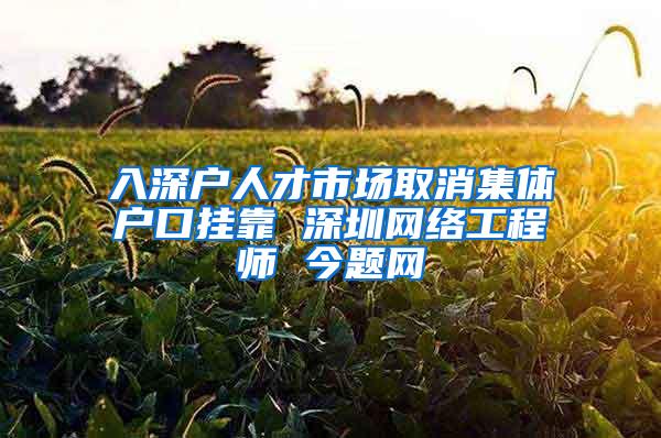 入深户人才市场取消集体户口挂靠 深圳网络工程师 今题网