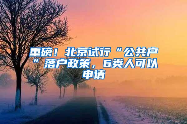 重磅！北京试行“公共户”落户政策，6类人可以申请