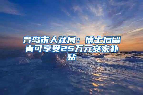 青岛市人社局：博士后留青可享受25万元安家补贴