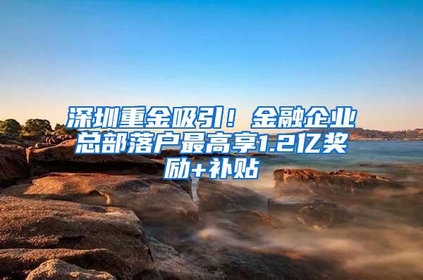 深圳重金吸引！金融企业总部落户最高享1.2亿奖励+补贴