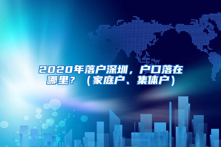 2020年落户深圳，户口落在哪里？（家庭户、集体户）