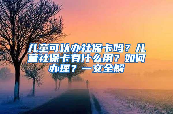 儿童可以办社保卡吗？儿童社保卡有什么用？如何办理？一文全解