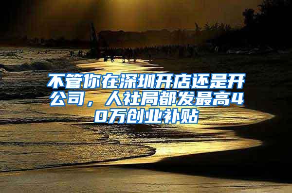 不管你在深圳开店还是开公司，人社局都发最高40万创业补贴