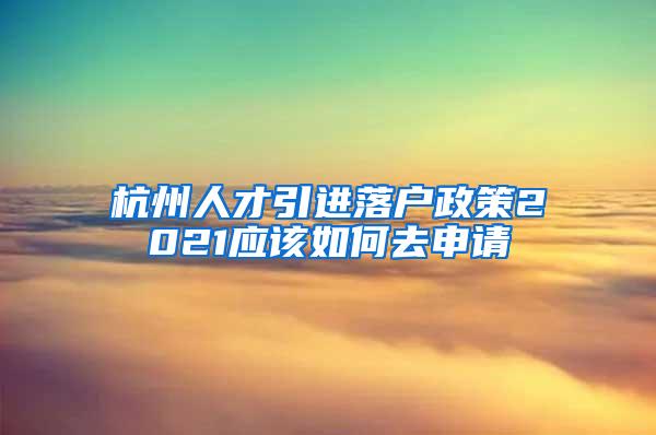 杭州人才引进落户政策2021应该如何去申请