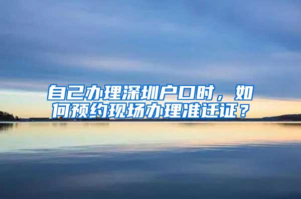 自己办理深圳户口时，如何预约现场办理准迁证？