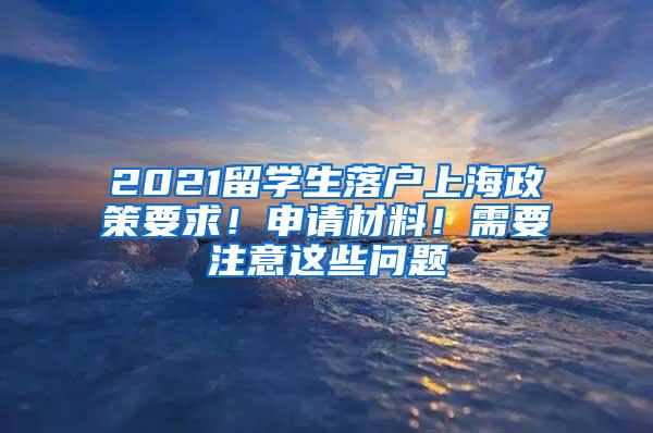 2021留学生落户上海政策要求！申请材料！需要注意这些问题