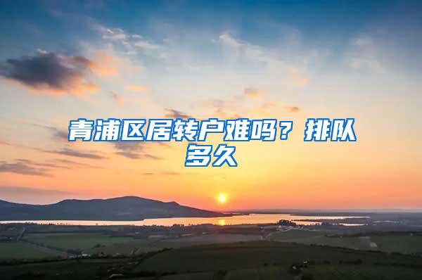 青浦区居转户难吗？排队多久