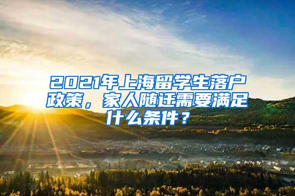 2021年上海留学生落户政策，家人随迁需要满足什么条件？