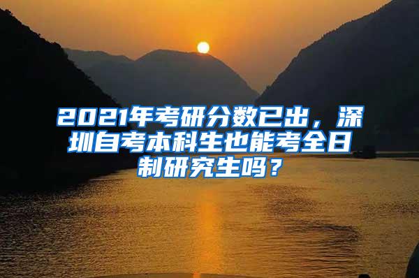 2021年考研分数已出，深圳自考本科生也能考全日制研究生吗？