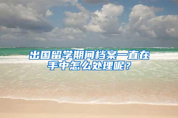 出国留学期间档案一直在手中怎么处理呢？