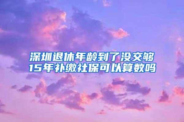 深圳退休年龄到了没交够15年补缴社保可以算数吗