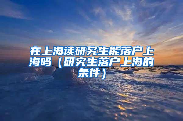 在上海读研究生能落户上海吗（研究生落户上海的条件）