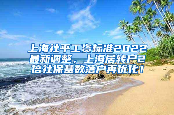 上海社平工资标准2022最新调整，上海居转户2倍社保基数落户再优化！