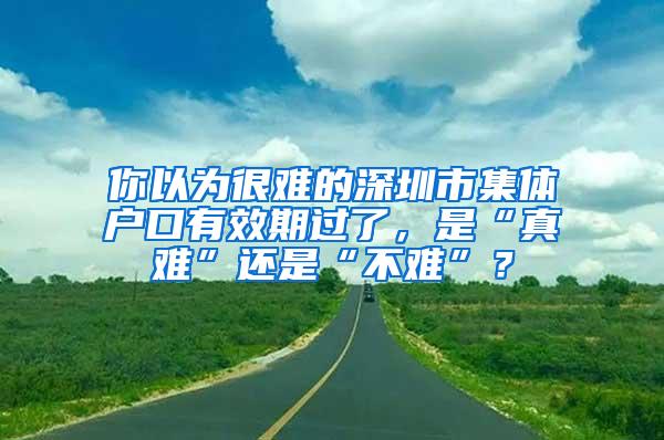 你以为很难的深圳市集体户口有效期过了，是“真难”还是“不难”？