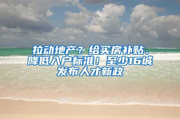 拉动地产？给买房补贴、降低入户标准！至少16城发布人才新政