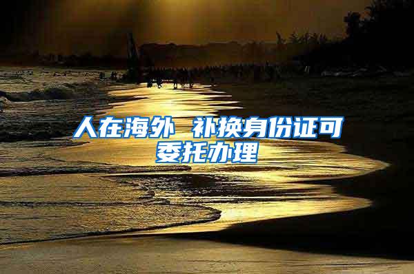 人在海外 补换身份证可委托办理