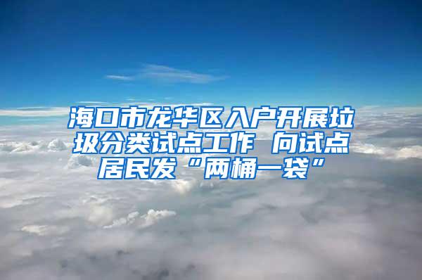 海口市龙华区入户开展垃圾分类试点工作 向试点居民发“两桶一袋”