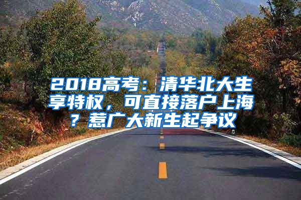 2018高考：清华北大生享特权，可直接落户上海？惹广大新生起争议