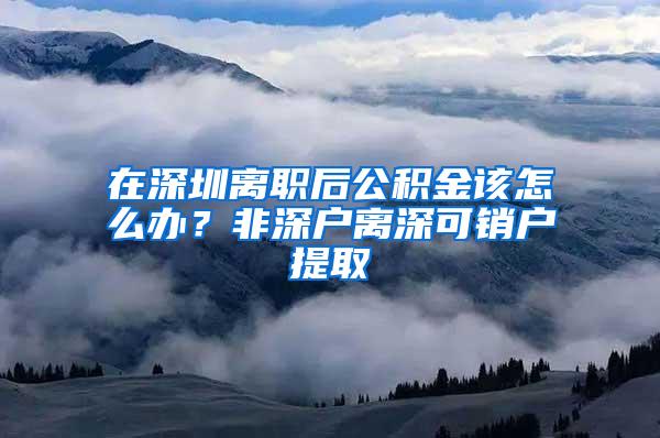 在深圳离职后公积金该怎么办？非深户离深可销户提取