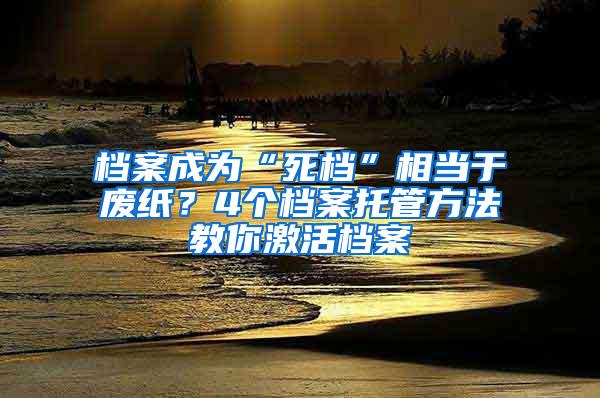 档案成为“死档”相当于废纸？4个档案托管方法教你激活档案