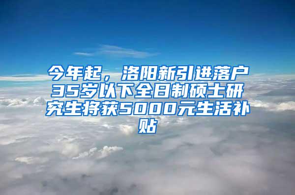 今年起，洛阳新引进落户35岁以下全日制硕士研究生将获5000元生活补贴