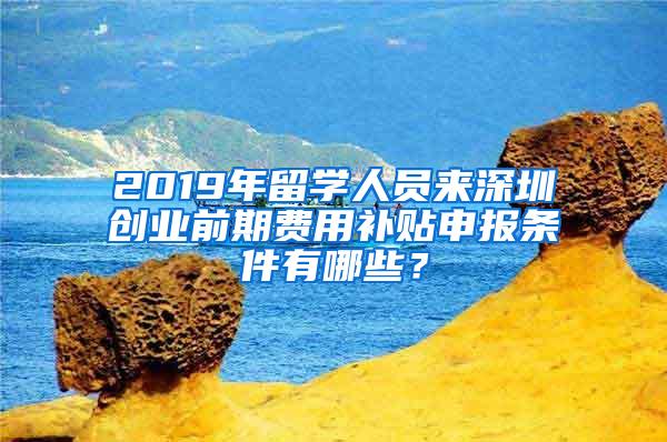 2019年留学人员来深圳创业前期费用补贴申报条件有哪些？