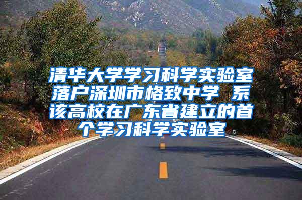 清华大学学习科学实验室落户深圳市格致中学 系该高校在广东省建立的首个学习科学实验室