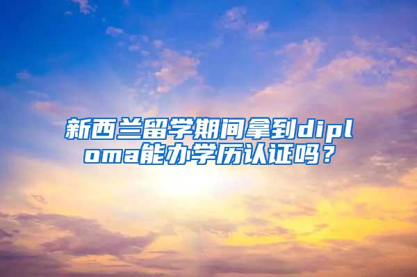 新西兰留学期间拿到diploma能办学历认证吗？