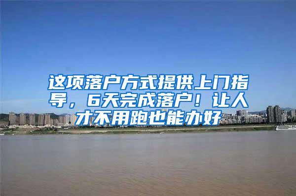 这项落户方式提供上门指导，6天完成落户！让人才不用跑也能办好