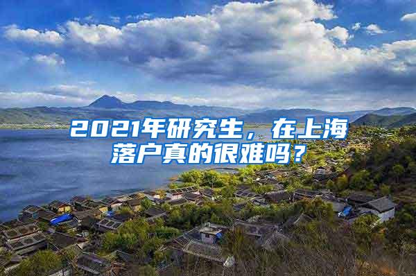 2021年研究生，在上海落户真的很难吗？