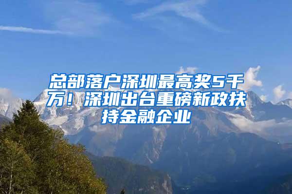 总部落户深圳最高奖5千万！深圳出台重磅新政扶持金融企业