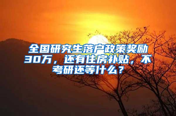 全国研究生落户政策奖励30万，还有住房补贴，不考研还等什么？