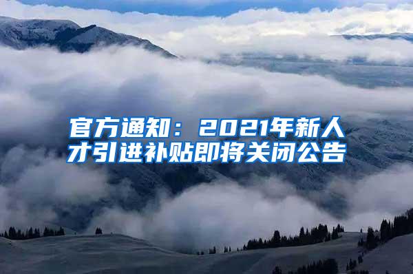 官方通知：2021年新人才引进补贴即将关闭公告