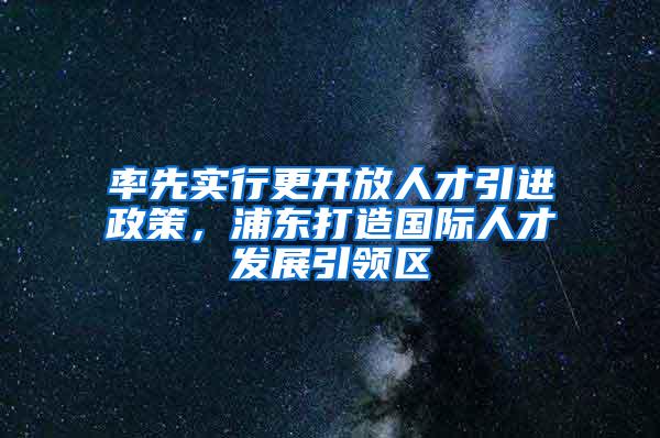 率先实行更开放人才引进政策，浦东打造国际人才发展引领区