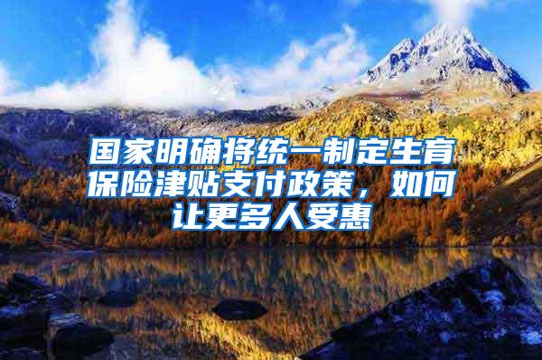 国家明确将统一制定生育保险津贴支付政策，如何让更多人受惠