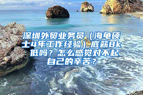 深圳外贸业务员（海龟硕士4年工作经验）底薪8k 低吗？怎么感觉对不起自己的辛苦？