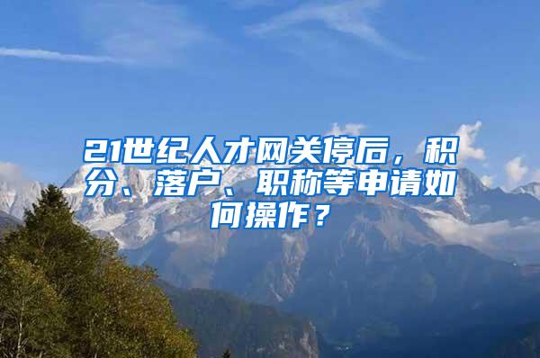 21世纪人才网关停后，积分、落户、职称等申请如何操作？